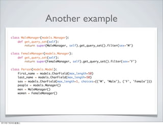 Another example
class MaleManager(models.Manager):
def get_query_set(self):
return super(MaleManager, self).get_query_set().filter(sex='M')
class FemaleManager(models.Manager):
def get_query_set(self):
return super(FemaleManager, self).get_query_set().filter(sex='F')
class Person(models.Model):
first_name = models.CharField(max_length=50)
last_name = models.CharField(max_length=50)
sex = models.CharField(max_length=1, choices=(('M', 'Male'), ('F', 'Female')))
people = models.Manager()
men = MaleManager()
women = FemaleManager()
2013年7月24日星期三
 
