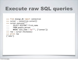 Execute raw SQL queries
>>> from django.db import connection
>>> cursor = connection.cursor()
>>> cursor.execute("""
... SELECT DISTINCT first_name
... FROM people_person
... WHERE last_name = %s""", ['Lennon'])
>>> row = cursor.fetchone()
>>> print row
['John']
2013年7月24日星期三
 
