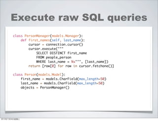 Execute raw SQL queries
class PersonManager(models.Manager):
def first_names(self, last_name):
cursor = connection.cursor()
cursor.execute("""
SELECT DISTINCT first_name
FROM people_person
WHERE last_name = %s""", [last_name])
return [row[0] for row in cursor.fetchone()]
class Person(models.Model):
first_name = models.CharField(max_length=50)
last_name = models.CharField(max_length=50)
objects = PersonManager()
2013年7月24日星期三
 