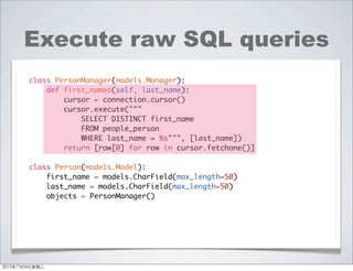 Execute raw SQL queries
class PersonManager(models.Manager):
def first_names(self, last_name):
cursor = connection.cursor()
cursor.execute("""
SELECT DISTINCT first_name
FROM people_person
WHERE last_name = %s""", [last_name])
return [row[0] for row in cursor.fetchone()]
class Person(models.Model):
first_name = models.CharField(max_length=50)
last_name = models.CharField(max_length=50)
objects = PersonManager()
2013年7月24日星期三
 