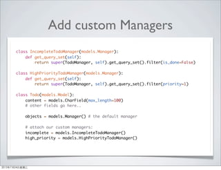 Add custom Managers
class IncompleteTodoManager(models.Manager):
def get_query_set(self):
return super(TodoManager, self).get_query_set().filter(is_done=False)
class HighPriorityTodoManager(models.Manager):
def get_query_set(self):
return super(TodoManager, self).get_query_set().filter(priority=1)
class Todo(models.Model):
content = models.CharField(max_length=100)
# other fields go here..
objects = models.Manager() # the default manager
# attach our custom managers:
incomplete = models.IncompleteTodoManager()
high_priority = models.HighPriorityTodoManager()
2013年7月24日星期三
 