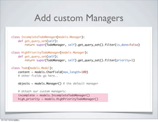 Add custom Managers
class IncompleteTodoManager(models.Manager):
def get_query_set(self):
return super(TodoManager, self).get_query_set().filter(is_done=False)
class HighPriorityTodoManager(models.Manager):
def get_query_set(self):
return super(TodoManager, self).get_query_set().filter(priority=1)
class Todo(models.Model):
content = models.CharField(max_length=100)
# other fields go here..
objects = models.Manager() # the default manager
# attach our custom managers:
incomplete = models.IncompleteTodoManager()
high_priority = models.HighPriorityTodoManager()
2013年7月24日星期三
 