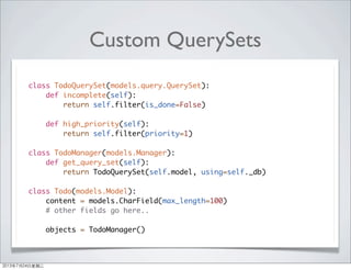 Custom QuerySets
class TodoQuerySet(models.query.QuerySet):
def incomplete(self):
return self.filter(is_done=False)
def high_priority(self):
return self.filter(priority=1)
class TodoManager(models.Manager):
def get_query_set(self):
return TodoQuerySet(self.model, using=self._db)
class Todo(models.Model):
content = models.CharField(max_length=100)
# other fields go here..
objects = TodoManager()
2013年7月24日星期三
 