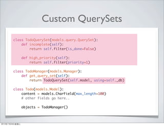 Custom QuerySets
class TodoQuerySet(models.query.QuerySet):
def incomplete(self):
return self.filter(is_done=False)
def high_priority(self):
return self.filter(priority=1)
class TodoManager(models.Manager):
def get_query_set(self):
return TodoQuerySet(self.model, using=self._db)
class Todo(models.Model):
content = models.CharField(max_length=100)
# other fields go here..
objects = TodoManager()
2013年7月24日星期三
 