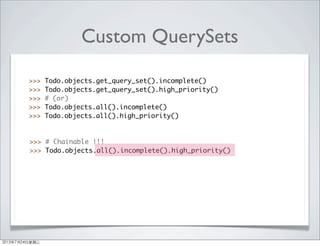 Custom QuerySets
>>> Todo.objects.get_query_set().incomplete()
>>> Todo.objects.get_query_set().high_priority()
>>> # (or)
>>> Todo.objects.all().incomplete()
>>> Todo.objects.all().high_priority()
>>> # Chainable !!!
>>> Todo.objects.all().incomplete().high_priority()
2013年7月24日星期三
 