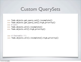 Custom QuerySets
>>> Todo.objects.get_query_set().incomplete()
>>> Todo.objects.get_query_set().high_priority()
>>> # (or)
>>> Todo.objects.all().incomplete()
>>> Todo.objects.all().high_priority()
>>> # Chainable !!!
>>> Todo.objects.all().incomplete().high_priority()
2013年7月24日星期三
 