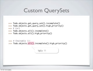 Custom QuerySets
>>> Todo.objects.get_query_set().incomplete()
>>> Todo.objects.get_query_set().high_priority()
>>> # (or)
>>> Todo.objects.all().incomplete()
>>> Todo.objects.all().high_priority()
>>> # Chainable !!!
>>> Todo.objects.all().incomplete().high_priority()
Ug==Ugly !!
2013年7月24日星期三
 