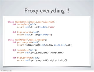 Proxy everything !!
class TodoQuerySet(models.query.QuerySet):
def incomplete(self):
return self.filter(is_done=False)
def high_priority(self):
return self.filter(priority=1)
class TodoManager(models.Manager):
def get_query_set(self):
return TodoQuerySet(self.model, using=self._db)
def incomplete(self):
return self.get_query_set().incomplete()
def high_priority(self):
return self.get_query_set().high_priority()
2013年7月24日星期三
 