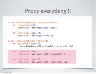 Proxy everything !!
class TodoQuerySet(models.query.QuerySet):
def incomplete(self):
return self.filter(is_done=False)
def high_priority(self):
return self.filter(priority=1)
class TodoManager(models.Manager):
def get_query_set(self):
return TodoQuerySet(self.model, using=self._db)
def incomplete(self):
return self.get_query_set().incomplete()
def high_priority(self):
return self.get_query_set().high_priority()
2013年7月24日星期三
 