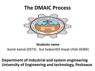 The DMAIC Process
Students name
Aamir kamal (0373) Gul Sadeer(03 Hayat Ullah (0384)
Department of Industrial and system engineering
University of Engineering and technology, Peshawar
1
 