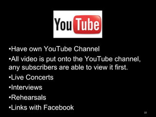 10
•Have own YouTube Channel
•All video is put onto the YouTube channel,
any subscribers are able to view it first.
•Live Concerts
•Interviews
•Rehearsals
•Links with Facebook
 