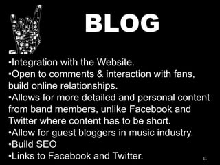 11
BLOG
•Integration with the Website.
•Open to comments & interaction with fans,
build online relationships.
•Allows for more detailed and personal content
from band members, unlike Facebook and
Twitter where content has to be short.
•Allow for guest bloggers in music industry.
•Build SEO
•Links to Facebook and Twitter.
 