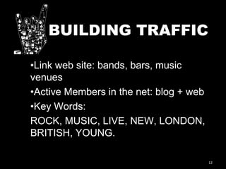 12
BUILDING TRAFFIC
•Link web site: bands, bars, music
venues
•Active Members in the net: blog + web
•Key Words:
ROCK, MUSIC, LIVE, NEW, LONDON,
BRITISH, YOUNG.
 