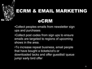14
ECRM & EMAIL MARKETING
eCRM
•Collect peoples emails from newsletter sign
ups and purchases
•Collect post codes from sign ups to ensure
emails are targeted to regions of upcoming
shows in the area.
•To increase repeat business, email people
that have bought a tickets/cd’s or
downloaded tacks and offer guestlist/ queue
jump/ early bird offer
 