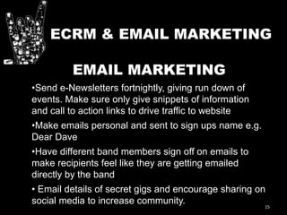 15
EMAIL MARKETING
•Send e-Newsletters fortnightly, giving run down of
events. Make sure only give snippets of information
and call to action links to drive traffic to website
•Make emails personal and sent to sign ups name e.g.
Dear Dave
•Have different band members sign off on emails to
make recipients feel like they are getting emailed
directly by the band
• Email details of secret gigs and encourage sharing on
social media to increase community.
ECRM & EMAIL MARKETING
 