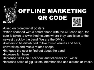 OFFLINE MARKETING
QR CODE
•Used on promotional posters
•When scanned with a smart phone with the QR code app, the
user is taken to www.thedms.com where they can listen to the
newest track by the band ‘We are the DM’s’.
•Posters to be distributed to live music venues and bars,
universities and music related shops.
•Intrigues the user to find out about the band
•Increase fan base
•Increase ‘likes’ on Facebook and followers on Twitter
•Increase sales of gig tickets, merchandise and albums or tracks.
 