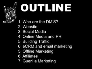 OUTLINE
1| Who are the DM’S?
2| Website
3| Social Media
4| Online Media and PR
5| Building Traffic
6| eCRM and email marketing
5| Offline Marketing
6| Affiliates
7| Guerilla Marketing
 