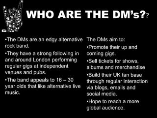 WHO ARE THE DM’s??
•The DMs are an edgy alternative
rock band.
•They have a strong following in
and around London performing
regular gigs at independent
venues and pubs.
•The band appeals to 16 – 30
year olds that like alternative live
music.
The DMs aim to:
•Promote their up and
coming gigs.
•Sell tickets for shows,
albums and merchandise
•Build their UK fan base
through regular interaction
via blogs, emails and
social media.
•Hope to reach a more
global audience.
 