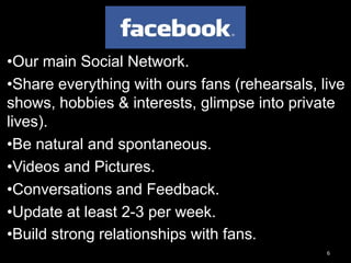 6
•Our main Social Network.
•Share everything with ours fans (rehearsals, live
shows, hobbies & interests, glimpse into private
lives).
•Be natural and spontaneous.
•Videos and Pictures.
•Conversations and Feedback.
•Update at least 2-3 per week.
•Build strong relationships with fans.
 