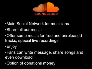 7
•Main Social Network for musicians
•Share all our music
•Offer some music for free and unreleased
tracks, special live recordings.
•Enjoy
•Fans can write message, share songs and
even download
•Option of donations money
 