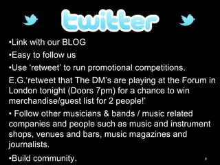 8
•Link with our BLOG
•Easy to follow us
•Use ‘retweet’ to run promotional competitions.
E.G.‘retweet that The DM’s are playing at the Forum in
London tonight (Doors 7pm) for a chance to win
merchandise/guest list for 2 people!’
• Follow other musicians & bands / music related
companies and people such as music and instrument
shops, venues and bars, music magazines and
journalists.
•Build community.
 