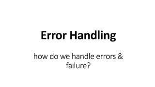 Error Handling
how do we handle errors &
failure?
 
