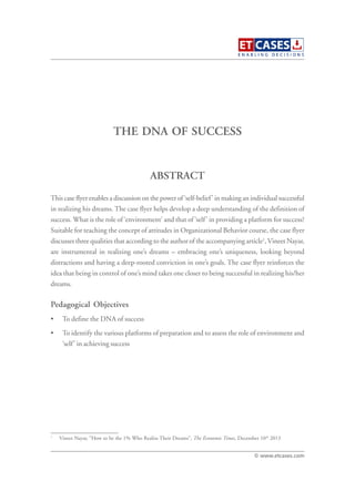 THE DNA OF SUCCESS
This case flyer enables a discussion on the power of ‘self-belief’ in making an individual successful
in realizing his dreams. The case flyer helps develop a deep understanding of the definition of
success. What is the role of ‘environment’ and that of ‘self’ in providing a platform for success?
Suitable for teaching the concept of attitudes in Organizational Behavior course, the case flyer
discusses three qualities that according to the author of the accompanying article1
,Vineet Nayar,
are instrumental in realizing one’s dreams – embracing one’s uniqueness, looking beyond
distractions and having a deep-rooted conviction in one’s goals. The case flyer reinforces the
idea that being in control of one’s mind takes one closer to being successful in realizing his/her
dreams.
Pedagogical Objectives
• To define the DNA of success
• To identify the various platforms of preparation and to assess the role of environment and
‘self’ in achieving success
ABSTRACT
© www.etcases.com
1
Vineet Nayar, “How to be the 1% Who Realise Their Dreams”, The Economic Times, December 10th
2013
 