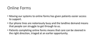 Online Forms
• Moving our systems to online forms has given patients easier access
to support.
• Our phone lines are notoriously busy and the landline demand means
that people can struggle to get through to us.
• Patients completing online forms means that care can be steered in
the right direction, triaged at an earlier opportunity.
 