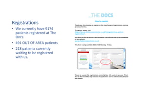 Registrations
• We currently have 9174
patients registered at The
Docs.
• 491 OUT OF AREA patients
• 218 patients currently
waiting to be registered
with us.
How to register
Thank your for choosing to register at the Docs Surgery. Registrations are now
processed online.
To register, please visit:
https://www.thedocsmanchester.co.uk/navigator/new-patient-
registration/
Our form can also be found in the Reception and Enquiries tab on the homepage
of our website:
www.thedocsmanchester.co.uk
This form is only available 8:00-17:00 Monday - Friday
Please be aware that registrations currently take 3-4 weeks to process. This is
due to the incredibly high volume of applications and is unfortunately beyond
our control.
 