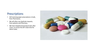Prescriptions
• Still receiving paper prescriptions in bulk,
from Pharmacies.
• We will often see duplicate requests,
from patients and Pharmacy.
• We have stopped processing Scripts after
11am, to ensure the GP’s have time for
Admin tasks.
 