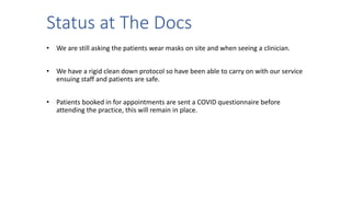 Status at The Docs
• We are still asking the patients wear masks on site and when seeing a clinician.
• We have a rigid clean down protocol so have been able to carry on with our service
ensuing staff and patients are safe.
• Patients booked in for appointments are sent a COVID questionnaire before
attending the practice, this will remain in place.
 