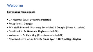 Welcome
Continuous Team update
• GP Registrar (ST2): Dr Athina Pagiataki
• Receptionist: Georgia
• PCN staff: Pramod (Pharmacy Technician) / Georgia (Nurse Associate)
• Good Luck to Dr Namrata Singh (salaried GP)
• Welcome to Dr Kate King (fixed-term salaried GP)
• New fixed-term locum GPs: Dr Diane Lyon & Dr Tim Higgs-Bayliss
 
