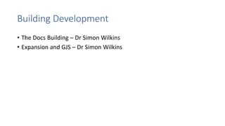 Building Development
• The Docs Building – Dr Simon Wilkins
• Expansion and GJS – Dr Simon Wilkins
 
