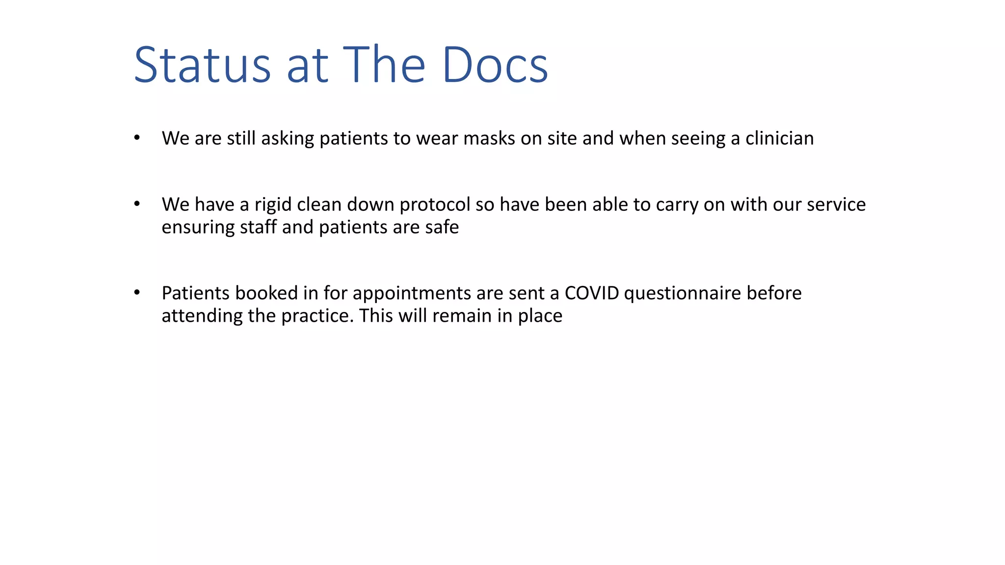 Status at The Docs
• We are still asking patients to wear masks on site and when seeing a clinician
• We have a rigid clean down protocol so have been able to carry on with our service
ensuring staff and patients are safe
• Patients booked in for appointments are sent a COVID questionnaire before
attending the practice. This will remain in place
 