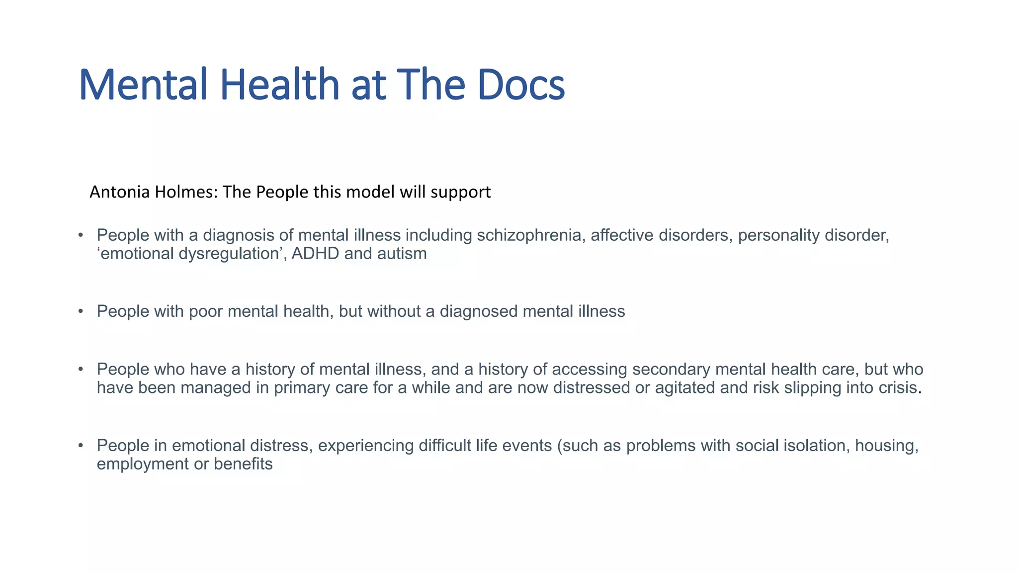 Mental Health at The Docs
• People with a diagnosis of mental illness including schizophrenia, affective disorders, personality disorder,
‘emotional dysregulation’, ADHD and autism
• People with poor mental health, but without a diagnosed mental illness
• People who have a history of mental illness, and a history of accessing secondary mental health care, but who
have been managed in primary care for a while and are now distressed or agitated and risk slipping into crisis​.
• People in emotional distress, experiencing difficult life events (such as problems with social isolation, housing,
employment or benefits
Antonia Holmes: The People this model will support
 