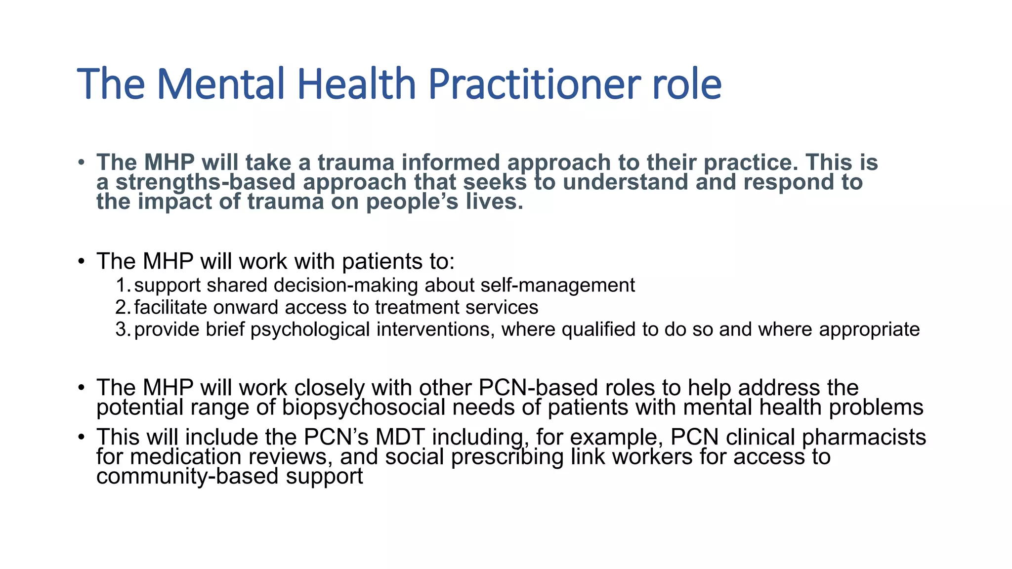 The Mental Health Practitioner role
• The MHP will take a trauma informed approach to their practice. This is
a strengths-based approach that seeks to understand and respond to
the impact of trauma on people’s lives.
• The MHP will work with patients to:
1.support shared decision-making about self-management
2.facilitate onward access to treatment services
3.provide brief psychological interventions, where qualified to do so and where appropriate
• The MHP will work closely with other PCN-based roles to help address the
potential range of biopsychosocial needs of patients with mental health problems
• This will include the PCN’s MDT including, for example, PCN clinical pharmacists
for medication reviews, and social prescribing link workers for access to
community-based support
 