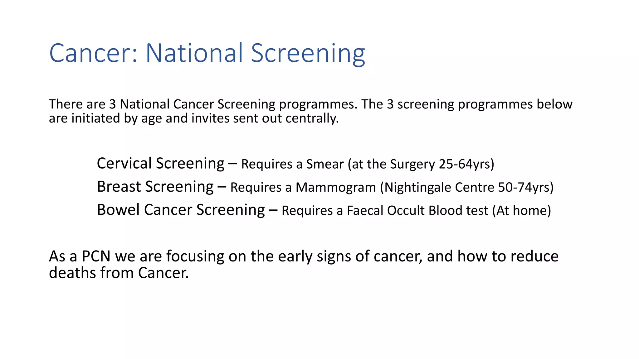Cancer: National Screening
There are 3 National Cancer Screening programmes. The 3 screening programmes below
are initiated by age and invites sent out centrally.
Cervical Screening – Requires a Smear (at the Surgery 25-64yrs)
Breast Screening – Requires a Mammogram (Nightingale Centre 50-74yrs)
Bowel Cancer Screening – Requires a Faecal Occult Blood test (At home)
As a PCN we are focusing on the early signs of cancer, and how to reduce
deaths from Cancer.
 