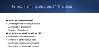 Family Planning services @ The Docs
What do we currently offer?
• Contraceptive counselling & advice
• Contraceptive prescribing
• Provision of condoms
What additional services will we offer?
• Insertion of contraceptive coils
• Removal of contraceptive coils
• Insertion of contraceptive implants
• Removal of contraceptive implants
 