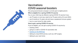 Vaccinations
COVID seasonal boosters
The spring seasonal booster campaign is currently open to eligible patients
Who is eligible for a spring COVID-19 vaccine
You or your child may be offered a spring COVID-19 vaccine if you:
• are 75 years or over (you need to be 75 years old by 30 June 2024)
• are 6 months to 74 years old and have a weakened immune system
• live in a care home for older adults
How to get a spring COVID-19 vaccine
If you’re eligible, you can get a spring COVID-19 vaccine by:
• booking online
• going to a walk in COVID-19 vaccination site
• booking on the NHS App
• talking to a local NHS service, such as a GP surgery
• talking to your care home
 