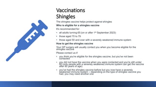Vaccinations
Shingles
The shingles vaccine helps protect against shingles
Who is eligible for a shingles vaccine
It's recommended for:
• all adults turning 65 (on or after 1st September 2023)
• those aged 70 to 79
• those aged 50 and over with a severely weakened immune system
How to get the shingles vaccine
Your GP surgery will usually contact you when you become eligible for the
shingles vaccine
Please contact us if:
• you think you're eligible for the shingles vaccine, but you've not been
contacted
• you did not have the vaccine when you were contacted and you're still under
80 (only people with a severely weakened immune system can get the vaccine
after 80 years of age)
• you've had the shingles vaccine before but you now have a severely
weakened immune system – depending on the type of shingles vaccine you
had, you may need another one
 
