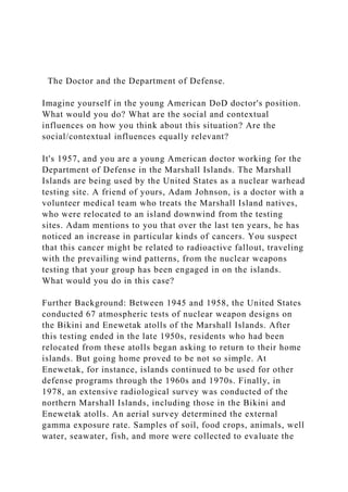 The Doctor and the Department of Defense.
Imagine yourself in the young American DoD doctor's position.
What would you do? What are the social and contextual
influences on how you think about this situation? Are the
social/contextual influences equally relevant?
It's 1957, and you are a young American doctor working for the
Department of Defense in the Marshall Islands. The Marshall
Islands are being used by the United States as a nuclear warhead
testing site. A friend of yours, Adam Johnson, is a doctor with a
volunteer medical team who treats the Marshall Island natives,
who were relocated to an island downwind from the testing
sites. Adam mentions to you that over the last ten years, he has
noticed an increase in particular kinds of cancers. You suspect
that this cancer might be related to radioactive fallout, traveling
with the prevailing wind patterns, from the nuclear weapons
testing that your group has been engaged in on the islands.
What would you do in this case?
Further Background: Between 1945 and 1958, the United States
conducted 67 atmospheric tests of nuclear weapon designs on
the Bikini and Enewetak atolls of the Marshall Islands. After
this testing ended in the late 1950s, residents who had been
relocated from these atolls began asking to return to their home
islands. But going home proved to be not so simple. At
Enewetak, for instance, islands continued to be used for other
defense programs through the 1960s and 1970s. Finally, in
1978, an extensive radiological survey was conducted of the
northern Marshall Islands, including those in the Bikini and
Enewetak atolls. An aerial survey determined the external
gamma exposure rate. Samples of soil, food crops, animals, well
water, seawater, fish, and more were collected to evaluate the
 