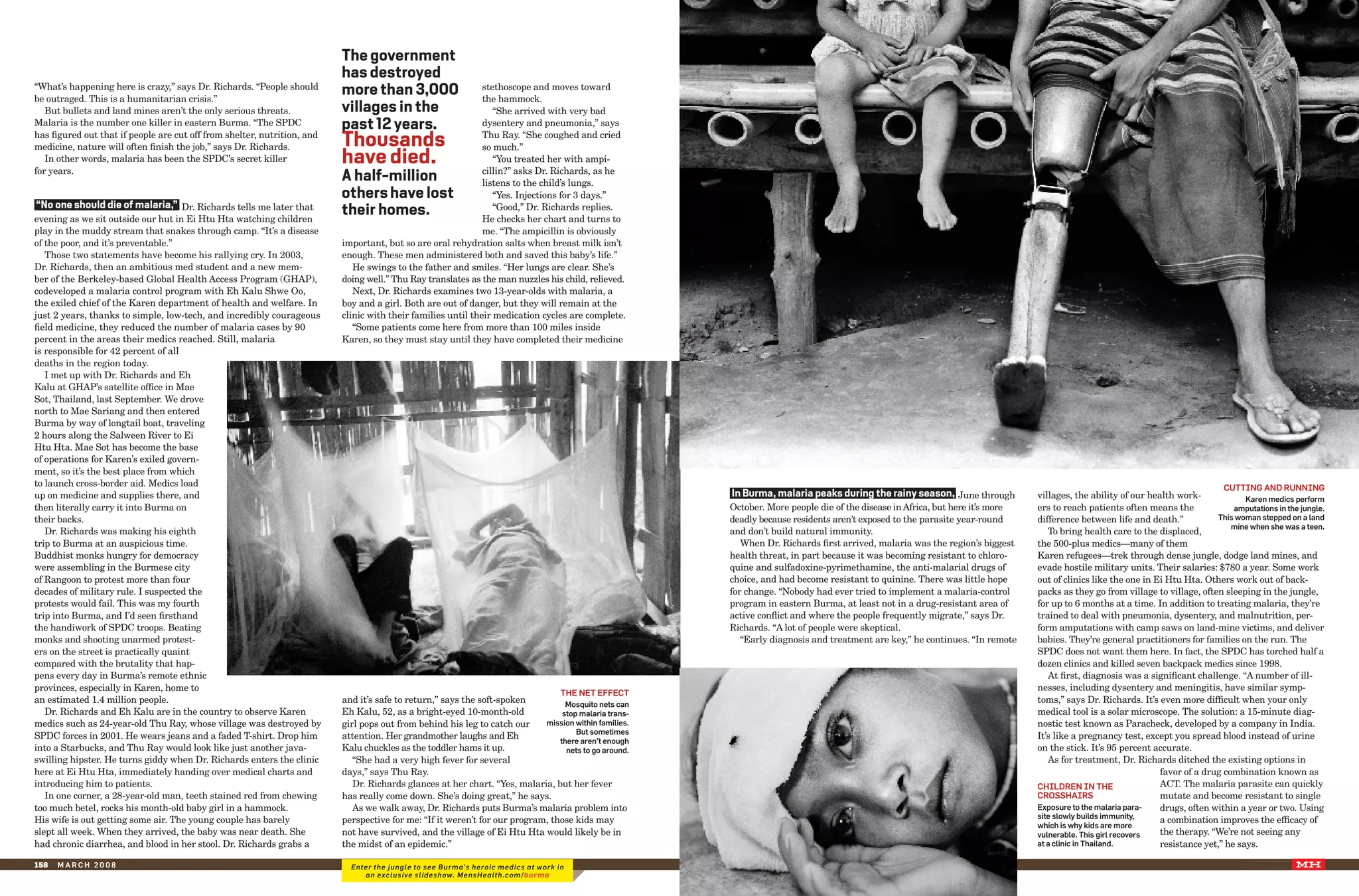 The government
                                                                          has destroyed
“What’s happening here is crazy,” says Dr. Richards. “People should
be outraged. This is a humanitarian crisis.”
                                                                          more than 3,000                     stethoscope and moves toward
                                                                                                              the hammock.
   But bullets and land mines aren’t the only serious threats.            villages in the                        “She arrived with very bad
Malaria is the number one killer in eastern Burma. “The SPDC              past 12 years.                      dysentery and pneumonia,” says
has figured out that if people are cut off from shelter, nutrition, and
medicine, nature will often finish the job,” says Dr. Richards.           Thousands                           Thu Ray. “She coughed and cried
                                                                                                              so much.”
   In other words, malaria has been the SPDC’s secret killer              have died.                             “You treated her with ampi-
for years.                                                                                                    cillin?” asks Dr. Richards, as he
                                                                          A half-million                      listens to the child’s lungs.
                                                                          others have lost                       “Yes. Injections for 3 days.”
 “no one should die of malaria,” Dr. Richards tells me later that
evening as we sit outside our hut in Ei Htu Hta watching children
                                                                          their homes.                           “Good,” Dr. Richards replies.
                                                                                                              He checks her chart and turns to
play in the muddy stream that snakes through camp. “It’s a disease                                            me. “The ampicillin is obviously
of the poor, and it’s preventable.”                                       important, but so are oral rehydration salts when breast milk isn’t
   Those two statements have become his rallying cry. In 2003,            enough. These men administered both and saved this baby’s life.”
Dr. Richards, then an ambitious med student and a new mem-                   He swings to the father and smiles. “Her lungs are clear. She’s
ber of the Berkeley-based Global Health Access Program (GHAP),            doing well.” Thu Ray translates as the man nuzzles his child, relieved.
codeveloped a malaria control program with Eh Kalu Shwe Oo,                  Next, Dr. Richards examines two 13-year-olds with malaria, a
the exiled chief of the Karen department of health and welfare. In        boy and a girl. Both are out of danger, but they will remain at the
just 2 years, thanks to simple, low-tech, and incredibly courageous       clinic with their families until their medication cycles are complete.
field medicine, they reduced the number of malaria cases by 90               “Some patients come here from more than 100 miles inside
percent in the areas their medics reached. Still, malaria                 Karen, so they must stay until they have completed their medicine
is responsible for 42 percent of all
deaths in the region today.
   I met up with Dr. Richards and Eh
Kalu at GHAP’s satellite office in Mae
Sot, Thailand, last September. We drove
north to Mae Sariang and then entered
Burma by way of longtail boat, traveling
2 hours along the Salween River to Ei
Htu Hta. Mae Sot has become the base
of operations for Karen’s exiled govern-
ment, so it’s the best place from which
to launch cross-border aid. Medics load                                                                                                                                                                                                                                                              cuttIng anD runnIng
up on medicine and supplies there, and                                                                                                                                      In Burma, malaria peaks during the rainy season, June through           villages, the ability of our health work-             Karen medics perform
then literally carry it into Burma on                                                                                                                                       October. More people die of the disease in Africa, but here it’s more   ers to reach patients often means the              amputations in the jungle.
their backs.                                                                                                                                                                deadly because residents aren’t exposed to the parasite year-round      difference between life and death.”            this woman stepped on a land
                                                                                                                                                                                                                                                                                                      mine when she was a teen.
   Dr. Richards was making his eighth                                                                                                                                       and don’t build natural immunity.                                          To bring health care to the displaced,
trip to Burma at an auspicious time.                                                                                                                                           When Dr. Richards first arrived, malaria was the region’s biggest    the 500-plus medics—many of them
Buddhist monks hungry for democracy                                                                                                                                         health threat, in part because it was becoming resistant to chloro-     Karen refugees—trek through dense jungle, dodge land mines, and
were assembling in the Burmese city                                                                                                                                         quine and sulfadoxine-pyrimethamine, the anti-malarial drugs of         evade hostile military units. Their salaries: $780 a year. Some work
of Rangoon to protest more than four                                                                                                                                        choice, and had become resistant to quinine. There was little hope      out of clinics like the one in Ei Htu Hta. Others work out of back-
decades of military rule. I suspected the                                                                                                                                   for change. “Nobody had ever tried to implement a malaria-control       packs as they go from village to village, often sleeping in the jungle,
protests would fail. This was my fourth                                                                                                                                     program in eastern Burma, at least not in a drug-resistant area of      for up to 6 months at a time. In addition to treating malaria, they’re
trip into Burma, and I’d seen firsthand                                                                                                                                     active conflict and where the people frequently migrate,” says Dr.      trained to deal with pneumonia, dysentery, and malnutrition, per-
the handiwork of SPDC troops. Beating                                                                                                                                       Richards. “A lot of people were skeptical.                              form amputations with camp saws on land-mine victims, and deliver
monks and shooting unarmed protest-                                                                                                                                            “Early diagnosis and treatment are key,” he continues. “In remote    babies. They’re general practitioners for families on the run. The
ers on the street is practically quaint                                                                                                                                                                                                             SPDC does not want them here. In fact, the SPDC has torched half a
compared with the brutality that hap-                                                                                                                                                                                                               dozen clinics and killed seven backpack medics since 1998.
pens every day in Burma’s remote ethnic                                                                                                                                                                                                                At first, diagnosis was a significant challenge. “A number of ill-
provinces, especially in Karen, home to                                                                                                                                                                                                             nesses, including dysentery and meningitis, have similar symp-
                                                                                                                                   the net effect
an estimated 1.4 million people.                                          and it’s safe to return,” says the soft-spoken          mosquito nets can
                                                                                                                                                                                                                                                    toms,” says Dr. Richards. It’s even more difficult when your only
   Dr. Richards and Eh Kalu are in the country to observe Karen           Eh Kalu, 52, as a bright-eyed 10-month-old             stop malaria trans-                                                                                                medical tool is a solar microscope. The solution: a 15-minute diag-
medics such as 24-year-old Thu Ray, whose village was destroyed by        girl pops out from behind his leg to catch our    mission within families.                                                                                                nostic test known as Paracheck, developed by a company in India.
                                                                                                                                     but sometimes
SPDC forces in 2001. He wears jeans and a faded T-shirt. Drop him         attention. Her grandmother laughs and Eh                                                                                                                                  It’s like a pregnancy test, except you spread blood instead of urine
                                                                                                                                there aren’t enough
into a Starbucks, and Thu Ray would look like just another java-          Kalu chuckles as the toddler hams it up.                                                                                                                                  on the stick. It’s 95 percent accurate.
                                                                                                                                                       XXXX XXXXXXX




                                                                                                                                  nets to go around.
swilling hipster. He turns giddy when Dr. Richards enters the clinic         “She had a very high fever for several                                                                                                                                    As for treatment, Dr. Richards ditched the existing options in
here at Ei Htu Hta, immediately handing over medical charts and           days,” says Thu Ray.                                                                                                                                                                                      favor of a drug combination known as
introducing him to patients.                                                 Dr. Richards glances at her chart. “Yes, malaria, but her fever                                                                                                        chIlDren In the                 ACT. The malaria parasite can quickly
   In one corner, a 28-year-old man, teeth stained red from chewing       has really come down. She’s doing great,” he says.                                                                                                                        crosshaIrs                      mutate and become resistant to single
too much betel, rocks his month-old baby girl in a hammock.                  As we walk away, Dr. Richards puts Burma’s malaria problem into                                                                                                        exposure to the malaria para-   drugs, often within a year or two. Using
                                                                                                                                                          Photograpghs by




His wife is out getting some air. The young couple has barely             perspective for me: “If it weren’t for our program, those kids may                                                                                                        site slowly builds immunity,    a combination improves the efficacy of
                                                                                                                                                                                                                                                    which is why kids are more
slept all week. When they arrived, the baby was near death. She           not have survived, and the village of Ei Htu Hta would likely be in                                                                                                       vulnerable. this girl recovers  the therapy. “We’re not seeing any
had chronic diarrhea, and blood in her stool. Dr. Richards grabs a        the midst of an epidemic.”                                                                                                                                                at a clinic in thailand.        resistance yet,” he says.

158   march 2008                                                            enter the jungle to see Burma’s heroic medics at work in                                                                                                                                                                       month 2006         00
                                                                               an exclusive slideshow. MensHealth.com/burma
 