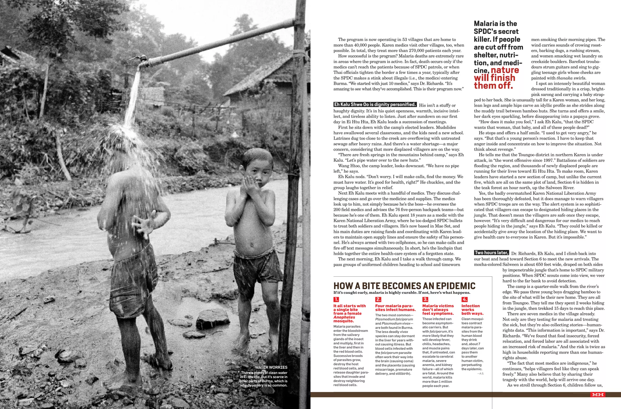 Malaria is the
                                                                                                                                                      SpDc’s secret
                                                                         The program is now operating in 53 villages that are home to                 killer. If people               men smoking their morning pipes. The
                                                                      more than 40,000 people. Karen medics visit other villages, too, when                                           wind carries sounds of crowing roost-
                                                                      possible. In total, they treat more than 270,000 patients each year.
                                                                                                                                                      are cut off from                ers, barking dogs, a rushing stream,
                                                                         How successful is the program? Malaria deaths are extremely rare             shelter, nutri-                 and women smacking wet laundry on
                                                                      in areas where the program is active. In fact, death occurs only if the
                                                                                                                                                      tion, and medi-                 creekside boulders. Barefoot trouba-

                                                                                                                                                      cine, nature
                                                                      medics can’t reach the patients because of SPDC patrols, or when                                                dours strum guitars and sing to gig-
                                                                      Thai officials tighten the border a few times a year, typically after                                           gling teenage girls whose cheeks are
                                                                      the SPDC makes a stink about illegals (i.e., the medics) entering               will finish                     painted with thanaka swirls.
                                                                      Burma. “We started with just 10 medics,” says Dr. Richards. “It’s
                                                                      amazing to see what they’ve accomplished. This is their program now.”           them off.                          I spot an intensely beautiful woman
                                                                                                                                                                                      dressed traditionally in a crisp, bright-
                                                                                                                                                                                      pink sarong and carrying a baby strap-
                                                                                                                                                      ped to her back. She is unusually tall for a Karen woman, and her long,
                                                                       eh kalu Shwe oo is dignity personified. His isn’t a stuffy or                  lean legs and ample hips carve an idyllic profile as she strides along
                                                                      haughty dignity. It’s in his quiet openness, warmth, incisive intel-            the muddy trail between bamboo huts. She turns and offers a smile,
                                                                      lect, and tireless ability to listen. Just after sundown on our first           her dark eyes sparkling, before disappearing into a papaya grove.
                                                                      day in Ei Htu Hta, Eh Kalu leads a succession of meetings.                         “How does it make you feel,” I ask Eh Kalu, “that the SPDC
                                                                         First he sits down with the camp’s elected leaders. Mudslides                wants that woman, that baby, and all of these people dead?”
                                                                      have swallowed several classrooms, and the kids need a new school.                 He stops and offers a half smile. “I used to get very angry,” he
                                                                      Latrines dug too close to the creek are overflowing with untreated              says. “But that’s a young person’s reaction. I have to keep that
                                                                      sewage after heavy rains. And there’s a water shortage—a major                  anger inside and concentrate on how to improve the situation. Not
                                                                      concern, considering that more displaced villagers are on the way.              think about revenge.”
                                                                         “There are fresh springs in the mountains behind camp,” says Eh                 He tells me that the Toungoo district in northern Karen is under
                                                                      Kalu. “Let’s pipe water over to the new huts.”                                  attack, in “the worst offensive since 1997.” Battalions of soldiers are
                                                                         Wang Htoo, the camp leader, looks downcast. “We have no pipe                 flooding the region, and thousands of newly displaced people are
                                                                      left,” he says.                                                                 running for their lives toward Ei Htu Hta. To make room, Karen
                                                                         Eh Kalu nods. “Don’t worry. I will make calls, find the money. We            leaders have started a new section of camp, but unlike the current
                                                                      must have water. It’s good for health, right?” He chuckles, and the             five, which are all on the same plot of land, Section 6 is hidden in
                                                                      group laughs together in relief.                                                the teak forest an hour north, up the Salween River.
                                                                         Next Eh Kalu meets with a handful of medics. They discuss chal-                 Yes, the badly overmatched Karen National Liberation Army
                                                                      lenging cases and go over the medicine and supplies. The medics                 has been thoroughly defeated, but it does manage to warn villagers
                                                                      look up to him, not simply because he’s the boss—he oversees the                when SPDC troops are on the way. The alert system is so sophisti-
                                                                      200 field medics and advises the 76 five-person backpack teams—but              cated that villagers can escape to designated hiding places in the
                                                                      because he’s one of them. Eh Kalu spent 18 years as a medic with the            jungle. That doesn’t mean the villagers are safe once they escape,
                                                                      Karen National Liberation Army, where he too dodged SPDC bullets                however. “It’s very difficult and dangerous for our medics to reach
                                                                      to treat both soldiers and villagers. He’s now based in Mae Sot, and            people hiding in the jungle,” says Eh Kalu. “They could be killed or
                                                                      his main duties are raising funds and coordinating with Karen lead-             accidentally give away the location of the hiding place. We want to
                                                                      ers to maintain open supply lines and ensure the safety of his person-          give health care to everyone in Karen. But it’s impossible.”
                                                                      nel. He’s always armed with two cellphones, so he can make calls and
                                                                      fire off text messages simultaneously. In short, he’s the linchpin that
                                                                      holds together the entire health-care system of a forgotten state.                    Two hours later, Dr. Richards, Eh Kalu, and I climb back into
                                                                         The next morning, Eh Kalu and I take a walk through camp. We                       our boat and head toward Section 6 to meet the new arrivals. The
                                                                      pass groups of uniformed children heading to school and timeworn                      mocha-colored Salween is about 650 feet wide, draped on both sides
                                                                                                                                                                          by impenetrable jungle that’s home to SPDC military
                                                                                                                                                                          positions. When SPDC scouts come into view, we veer
                                                                                                                                                                          hard to the far bank to avoid detection.
                                                                      how A BITe BecoMeS An epIDeMIc                                                                         The camp is a quarter-mile walk from the river’s
                                                                                                                                                                          edge. We pass three young boys dragging bamboo to
                                                                      If it’s caught early, malaria is highly curable. If not, here’s what happens.
                                                                                                                                                                          the site of what will be their new home. They are all
                                                                       1.                      2.                           3.                      4.
                                                                                                                                                                          from Toungoo. They tell me they spent 2 weeks hiding
                                                                      It all starts with      Four malaria para-           malaria victims         Infection
                                                                      a single bite           sites infect humans.         don’t always            works                  in the jungle, then trekked 15 days to reach this place.
                                                                      from a female           the two most common—         feel symptoms.          both ways.                There are seven medics in the village already.
                                                                      Anopheles
                                                                      mosquito.
                                                                                              plasmodium falciparum        those infected can      clean mosqui-          Not only are they testing for malaria and treating
                                                     Photographs by




                                                                                              and plasmodium vivax—        become asymptom-        toes contract
                                                                      malaria parasites                                    atic carriers. but      malaria para-
                                                                                                                                                                          the sick, but they’re also collecting stories—human-
                                                                                              are both found in burma.
                                                                      enter the bloodstream   the less deadly vivax        with falciparum, it’s   sites from the         rights data. “This information is important,” says Dr.
                                                                      from the salivary       species can stay dormant     more likely that they   human blood            Richards. “We’ve found that food insecurity, forced
                                                                      glands of the insect                                 will develop fever,     they drink
                                                     XXX XXXXXXX




                                                                                              in the liver for years with-                                                relocation, and forced labor are all associated with
                                                                      and multiply, first in  out causing illness. but     chills, headaches,      and, about 7
                                                                      the liver and then in   blood cells infected with    and muscle pains        days later, can        an increased risk of malaria.” And the risk is twice as
                                                                      the red blood cells.    the falciparum parasite      that, if untreated, can pass them              high in households reporting more than one human-
                                                                      successive broods       often work their way into    escalate to cerebral    to another
                                                                      of parasites grow,
                                                                                                                                                                          rights abuse.
                                                                                              the brain (causing coma)     malaria, severe         human victim,
                                                                      destroy the host        and the placenta (causing    anemia, and kidney      perpetuating              “The fact that most medics are indigenous,” he
                           Water WorrIes                              red blood cells, and    miscarriage, premature       failure—all of which    the epidemic.          continues, “helps villagers feel like they can speak
                  there’s plenty of clean water                       release daughter para-                               are fatal. around the
                                                                      sites that invade and
                                                                                              delivery, and stillbirth).                                      —A.S.       freely.” Many also believe that by sharing their
                 in ei htu hta. but it’s scarce in                                                                         world, malaria kills
                 other parts of burma, which is                       destroy neighboring                                  more than 1 million                            tragedy with the world, help will arrive one day.
                 why dysentery is so common.                          red blood cells.                                     people each year.                                 As we stroll through Section 6, children follow us,

1   march 2008                                                                                                                                                                                               month 2006        00
 