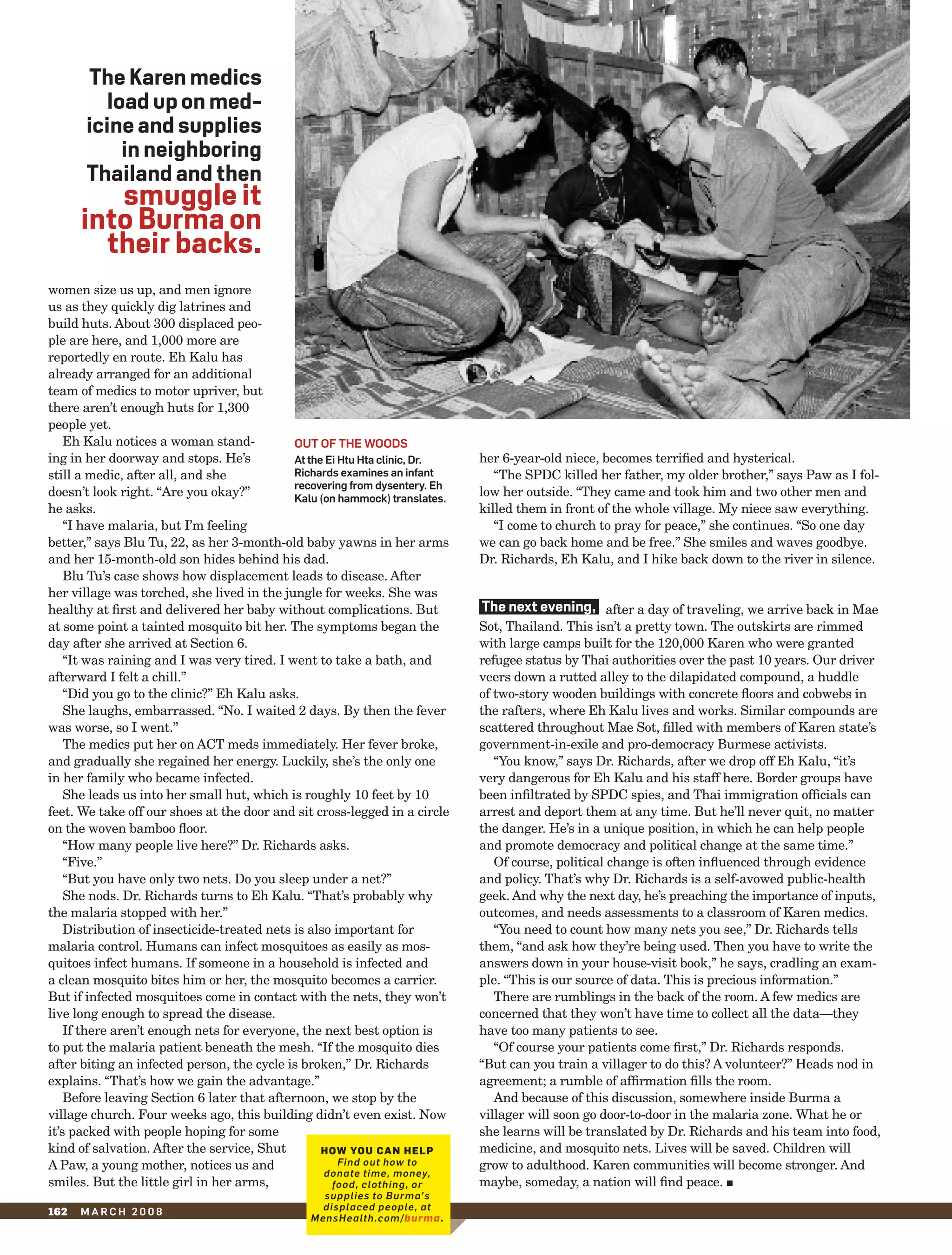 The karen medics
          load up on med-
       icine and supplies
            in neighboring
       Thailand and then
         smuggle it
      into Burma on
        their backs.
women size us up, and men ignore
us as they quickly dig latrines and
build huts. About 300 displaced peo-
ple are here, and 1,000 more are
reportedly en route. Eh Kalu has
already arranged for an additional
team of medics to motor upriver, but
there aren’t enough huts for 1,300
people yet.
    Eh Kalu notices a woman stand-           out of the WooDs
ing in her doorway and stops. He’s           at the ei htu hta clinic, Dr.   her 6-year-old niece, becomes terrified and hysterical.
still a medic, after all, and she            richards examines an infant        “The SPDC killed her father, my older brother,” says Paw as I fol-
                                             recovering from dysentery. eh
doesn’t look right. “Are you okay?”          Kalu (on hammock) translates.
                                                                             low her outside. “They came and took him and two other men and
he asks.                                                                     killed them in front of the whole village. My niece saw everything.
    “I have malaria, but I’m feeling                                            “I come to church to pray for peace,” she continues. “So one day
better,” says Blu Tu, 22, as her 3-month-old baby yawns in her arms          we can go back home and be free.” She smiles and waves goodbye.
and her 15-month-old son hides behind his dad.                               Dr. Richards, Eh Kalu, and I hike back down to the river in silence.
    Blu Tu’s case shows how displacement leads to disease. After
her village was torched, she lived in the jungle for weeks. She was
healthy at first and delivered her baby without complications. But            The next evening, after a day of traveling, we arrive back in Mae
at some point a tainted mosquito bit her. The symptoms began the             Sot, Thailand. This isn’t a pretty town. The outskirts are rimmed
day after she arrived at Section 6.                                          with large camps built for the 120,000 Karen who were granted
    “It was raining and I was very tired. I went to take a bath, and         refugee status by Thai authorities over the past 10 years. Our driver
afterward I felt a chill.”                                                   veers down a rutted alley to the dilapidated compound, a huddle
    “Did you go to the clinic?” Eh Kalu asks.                                of two-story wooden buildings with concrete floors and cobwebs in
    She laughs, embarrassed. “No. I waited 2 days. By then the fever         the rafters, where Eh Kalu lives and works. Similar compounds are
was worse, so I went.”                                                       scattered throughout Mae Sot, filled with members of Karen state’s
    The medics put her on ACT meds immediately. Her fever broke,             government-in-exile and pro-democracy Burmese activists.
and gradually she regained her energy. Luckily, she’s the only one              “You know,” says Dr. Richards, after we drop off Eh Kalu, “it’s
in her family who became infected.                                           very dangerous for Eh Kalu and his staff here. Border groups have
    She leads us into her small hut, which is roughly 10 feet by 10          been infiltrated by SPDC spies, and Thai immigration officials can
feet. We take off our shoes at the door and sit cross-legged in a circle     arrest and deport them at any time. But he’ll never quit, no matter
on the woven bamboo floor.                                                   the danger. He’s in a unique position, in which he can help people
    “How many people live here?” Dr. Richards asks.                          and promote democracy and political change at the same time.”
    “Five.”                                                                     Of course, political change is often influenced through evidence
    “But you have only two nets. Do you sleep under a net?”                  and policy. That’s why Dr. Richards is a self-avowed public-health
    She nods. Dr. Richards turns to Eh Kalu. “That’s probably why            geek. And why the next day, he’s preaching the importance of inputs,
the malaria stopped with her.”                                               outcomes, and needs assessments to a classroom of Karen medics.
    Distribution of insecticide-treated nets is also important for              “You need to count how many nets you see,” Dr. Richards tells
malaria control. Humans can infect mosquitoes as easily as mos-              them, “and ask how they’re being used. Then you have to write the
quitoes infect humans. If someone in a household is infected and             answers down in your house-visit book,” he says, cradling an exam-
a clean mosquito bites him or her, the mosquito becomes a carrier.           ple. “This is our source of data. This is precious information.”
But if infected mosquitoes come in contact with the nets, they won’t            There are rumblings in the back of the room. A few medics are
live long enough to spread the disease.                                      concerned that they won’t have time to collect all the data—they
    If there aren’t enough nets for everyone, the next best option is        have too many patients to see.
to put the malaria patient beneath the mesh. “If the mosquito dies              “Of course your patients come first,” Dr. Richards responds.
after biting an infected person, the cycle is broken,” Dr. Richards          “But can you train a villager to do this? A volunteer?” Heads nod in
explains. “That’s how we gain the advantage.”                                agreement; a rumble of affirmation fills the room.
    Before leaving Section 6 later that afternoon, we stop by the               And because of this discussion, somewhere inside Burma a
village church. Four weeks ago, this building didn’t even exist. Now         villager will soon go door-to-door in the malaria zone. What he or
it’s packed with people hoping for some                                      she learns will be translated by Dr. Richards and his team into food,
kind of salvation. After the service, Shut         How you can Help          medicine, and mosquito nets. Lives will be saved. Children will
A Paw, a young mother, notices us and                  Find out how to       grow to adulthood. Karen communities will become stronger. And
                                                   donate time, money,
smiles. But the little girl in her arms,             food, clothing, or      maybe, someday, a nation will find peace. j
                                                  supplies to Burma’s
162   march 2008                                  displaced people, at
                                                MensHealth.com/burma.
 