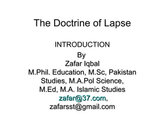 The Doctrine of Lapse
INTRODUCTION
ByBy
Zafar IqbalZafar Iqbal
M.Phil. Education, M.Sc, PakistanM.Phil. Education, M.Sc, Pakistan
Studies, M.A.Pol Science,Studies, M.A.Pol Science,
M.Ed, M.A. Islamic StudiesM.Ed, M.A. Islamic Studies
zafar@37.comzafar@37.com,,
zafarsst@gmail.comzafarsst@gmail.com
 