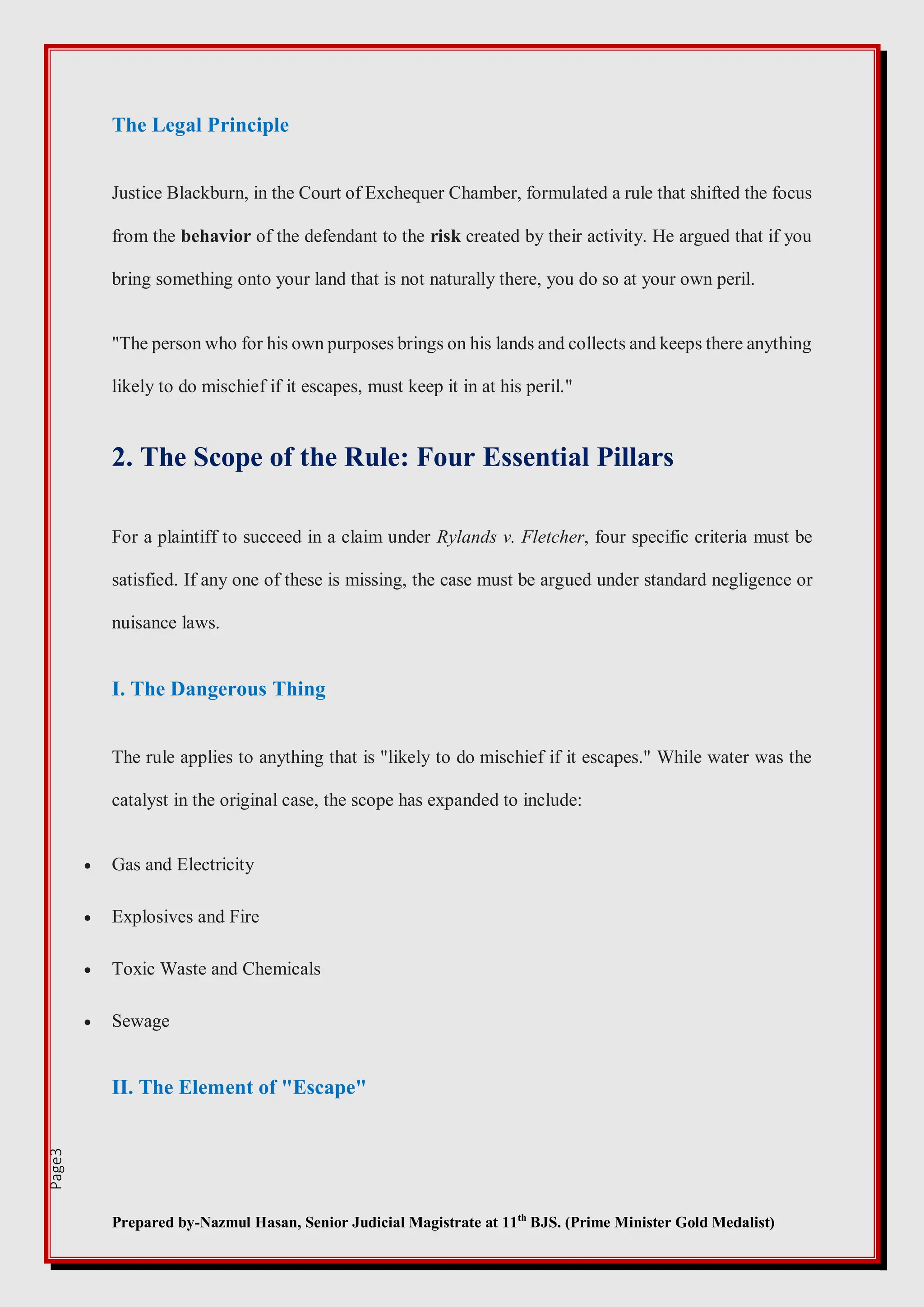 Prepared by-Nazmul Hasan, Senior Judicial Magistrate at 11th
BJS. (Prime Minister Gold Medalist)
Page3
The Legal Principle
Justice Blackburn, in the Court of Exchequer Chamber, formulated a rule that shifted the focus
from the behavior of the defendant to the risk created by their activity. He argued that if you
bring something onto your land that is not naturally there, you do so at your own peril.
"The person who for his own purposes brings on his lands and collects and keeps there anything
likely to do mischief if it escapes, must keep it in at his peril."
2. The Scope of the Rule: Four Essential Pillars
For a plaintiff to succeed in a claim under Rylands v. Fletcher, four specific criteria must be
satisfied. If any one of these is missing, the case must be argued under standard negligence or
nuisance laws.
I. The Dangerous Thing
The rule applies to anything that is "likely to do mischief if it escapes." While water was the
catalyst in the original case, the scope has expanded to include:
 Gas and Electricity
 Explosives and Fire
 Toxic Waste and Chemicals
 Sewage
II. The Element of "Escape"
 