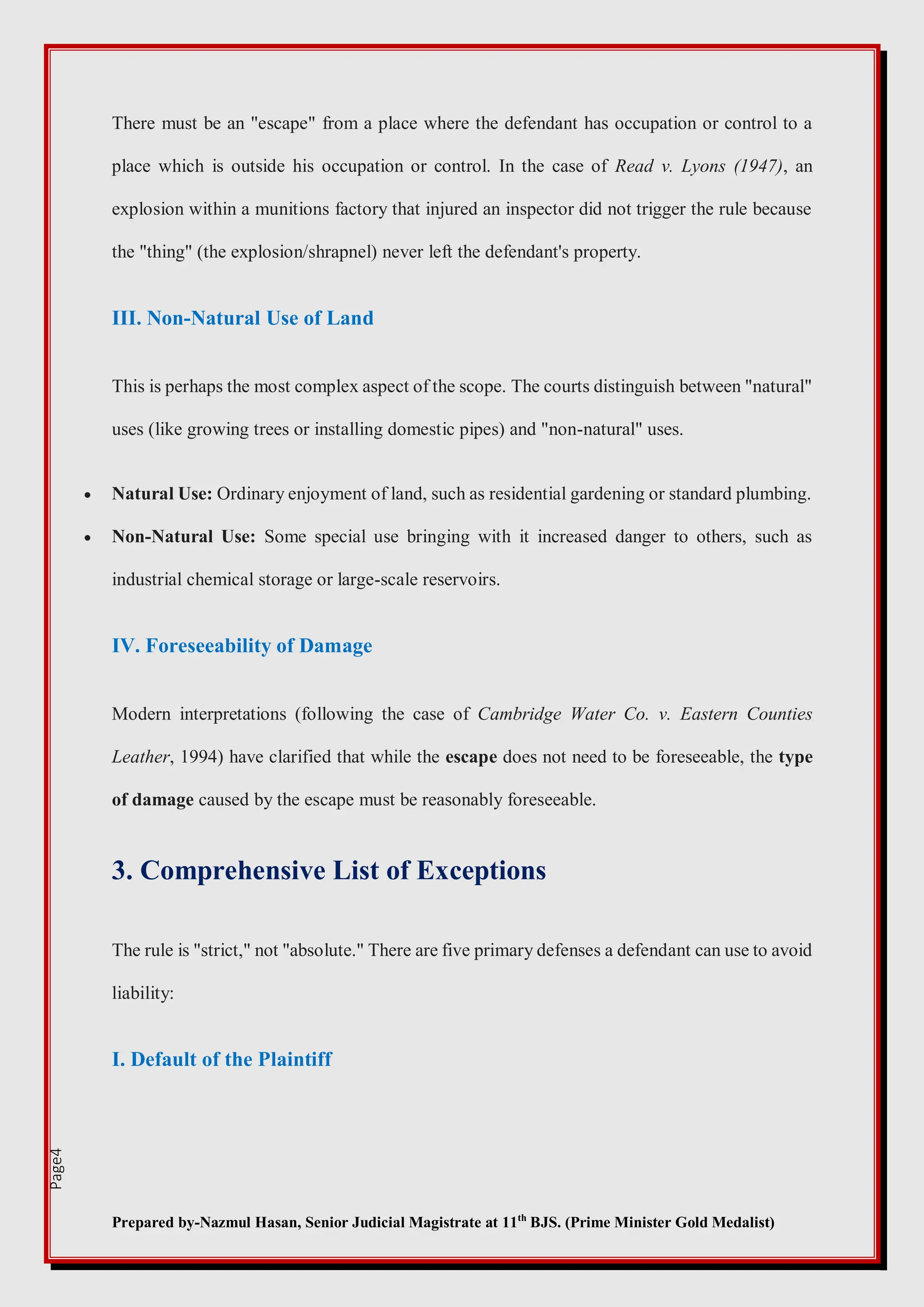Prepared by-Nazmul Hasan, Senior Judicial Magistrate at 11th
BJS. (Prime Minister Gold Medalist)
Page4
There must be an "escape" from a place where the defendant has occupation or control to a
place which is outside his occupation or control. In the case of Read v. Lyons (1947), an
explosion within a munitions factory that injured an inspector did not trigger the rule because
the "thing" (the explosion/shrapnel) never left the defendant's property.
III. Non-Natural Use of Land
This is perhaps the most complex aspect of the scope. The courts distinguish between "natural"
uses (like growing trees or installing domestic pipes) and "non-natural" uses.
 Natural Use: Ordinary enjoyment of land, such as residential gardening or standard plumbing.
 Non-Natural Use: Some special use bringing with it increased danger to others, such as
industrial chemical storage or large-scale reservoirs.
IV. Foreseeability of Damage
Modern interpretations (following the case of Cambridge Water Co. v. Eastern Counties
Leather, 1994) have clarified that while the escape does not need to be foreseeable, the type
of damage caused by the escape must be reasonably foreseeable.
3. Comprehensive List of Exceptions
The rule is "strict," not "absolute." There are five primary defenses a defendant can use to avoid
liability:
I. Default of the Plaintiff
 
