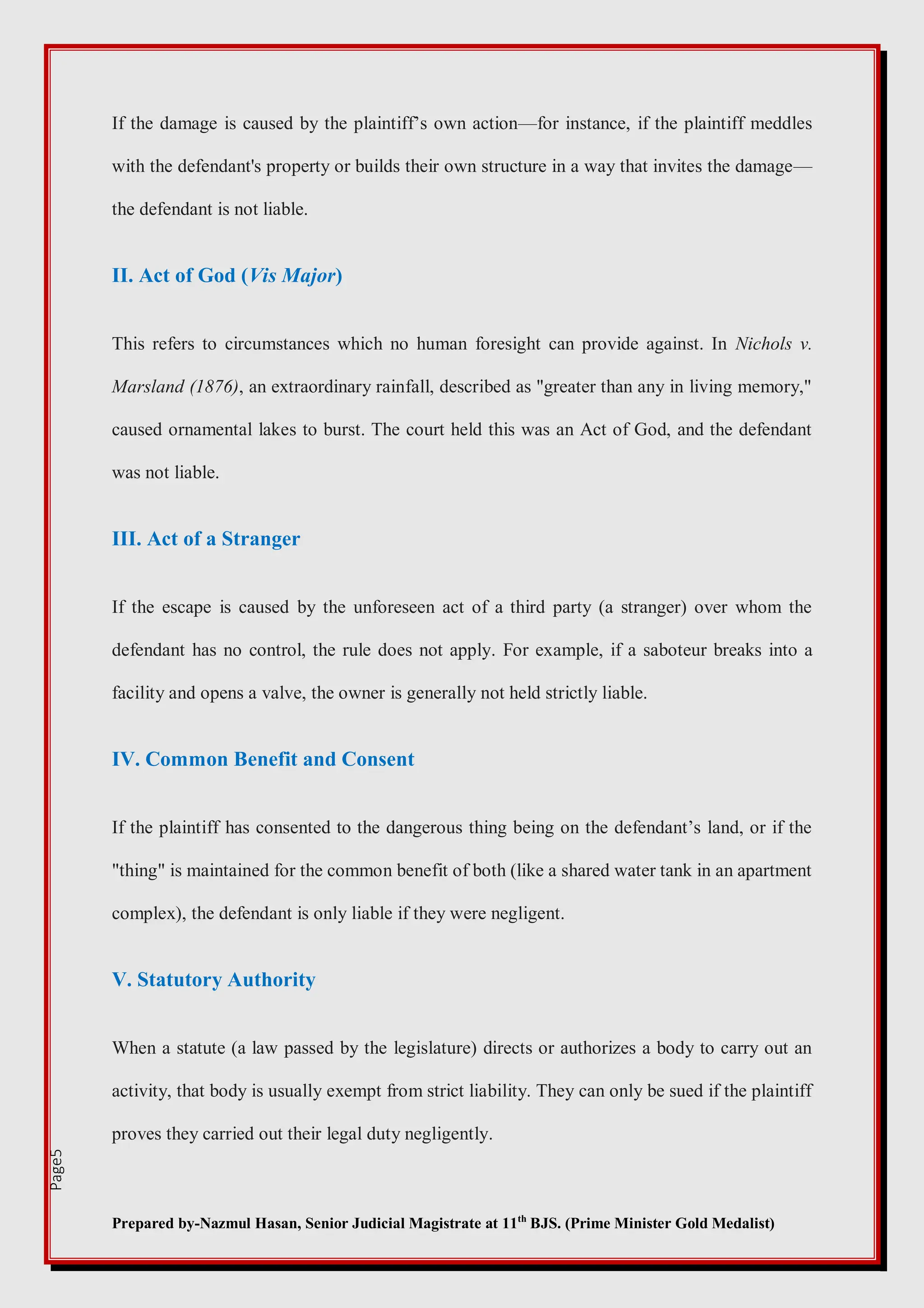 Prepared by-Nazmul Hasan, Senior Judicial Magistrate at 11th
BJS. (Prime Minister Gold Medalist)
Page5
If the damage is caused by the plaintiff’s own action—for instance, if the plaintiff meddles
with the defendant's property or builds their own structure in a way that invites the damage—
the defendant is not liable.
II. Act of God (Vis Major)
This refers to circumstances which no human foresight can provide against. In Nichols v.
Marsland (1876), an extraordinary rainfall, described as "greater than any in living memory,"
caused ornamental lakes to burst. The court held this was an Act of God, and the defendant
was not liable.
III. Act of a Stranger
If the escape is caused by the unforeseen act of a third party (a stranger) over whom the
defendant has no control, the rule does not apply. For example, if a saboteur breaks into a
facility and opens a valve, the owner is generally not held strictly liable.
IV. Common Benefit and Consent
If the plaintiff has consented to the dangerous thing being on the defendant’s land, or if the
"thing" is maintained for the common benefit of both (like a shared water tank in an apartment
complex), the defendant is only liable if they were negligent.
V. Statutory Authority
When a statute (a law passed by the legislature) directs or authorizes a body to carry out an
activity, that body is usually exempt from strict liability. They can only be sued if the plaintiff
proves they carried out their legal duty negligently.
 