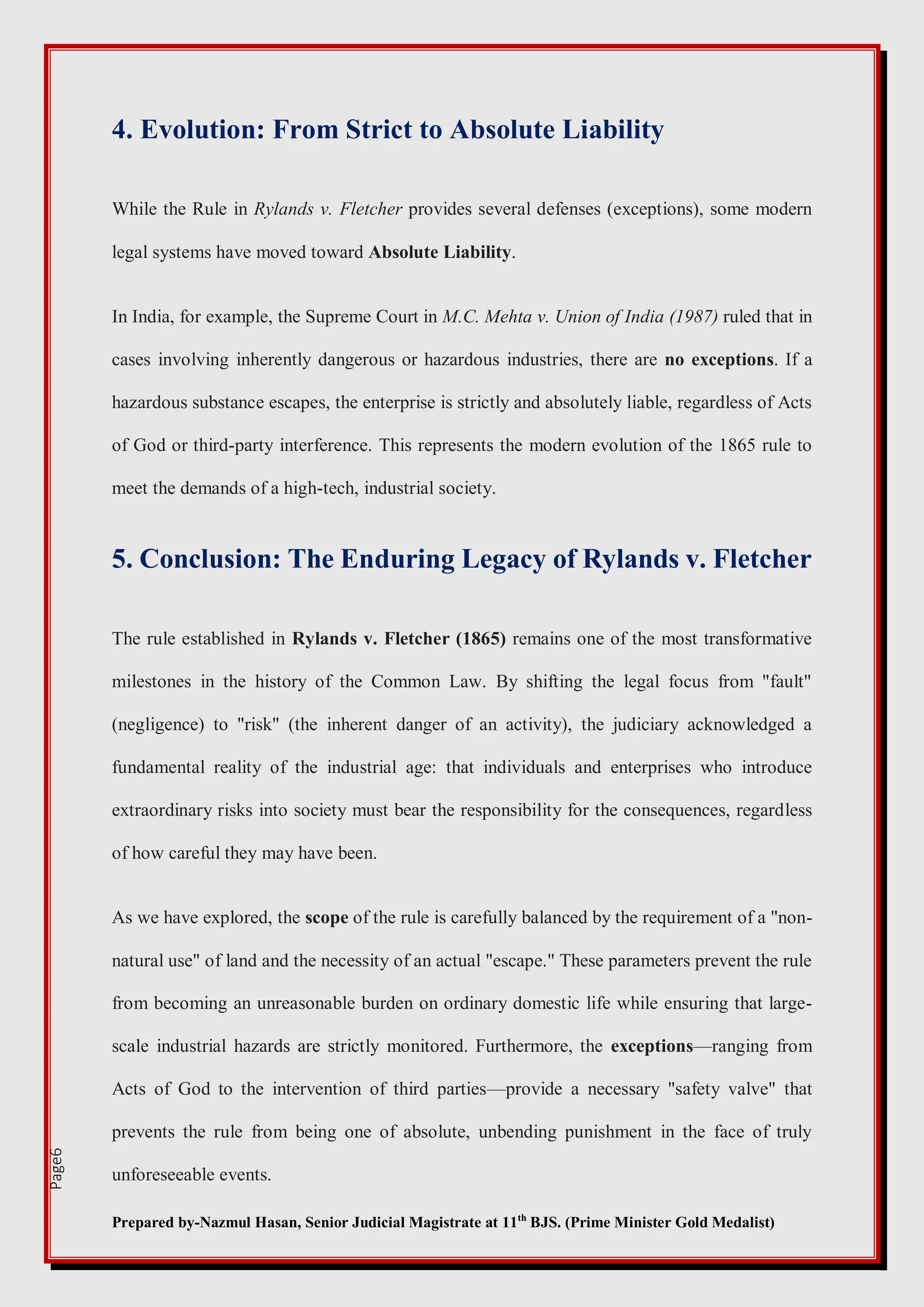 Prepared by-Nazmul Hasan, Senior Judicial Magistrate at 11th
BJS. (Prime Minister Gold Medalist)
Page6
4. Evolution: From Strict to Absolute Liability
While the Rule in Rylands v. Fletcher provides several defenses (exceptions), some modern
legal systems have moved toward Absolute Liability.
In India, for example, the Supreme Court in M.C. Mehta v. Union of India (1987) ruled that in
cases involving inherently dangerous or hazardous industries, there are no exceptions. If a
hazardous substance escapes, the enterprise is strictly and absolutely liable, regardless of Acts
of God or third-party interference. This represents the modern evolution of the 1865 rule to
meet the demands of a high-tech, industrial society.
5. Conclusion: The Enduring Legacy of Rylands v. Fletcher
The rule established in Rylands v. Fletcher (1865) remains one of the most transformative
milestones in the history of the Common Law. By shifting the legal focus from "fault"
(negligence) to "risk" (the inherent danger of an activity), the judiciary acknowledged a
fundamental reality of the industrial age: that individuals and enterprises who introduce
extraordinary risks into society must bear the responsibility for the consequences, regardless
of how careful they may have been.
As we have explored, the scope of the rule is carefully balanced by the requirement of a "non-
natural use" of land and the necessity of an actual "escape." These parameters prevent the rule
from becoming an unreasonable burden on ordinary domestic life while ensuring that large-
scale industrial hazards are strictly monitored. Furthermore, the exceptions—ranging from
Acts of God to the intervention of third parties—provide a necessary "safety valve" that
prevents the rule from being one of absolute, unbending punishment in the face of truly
unforeseeable events.
 