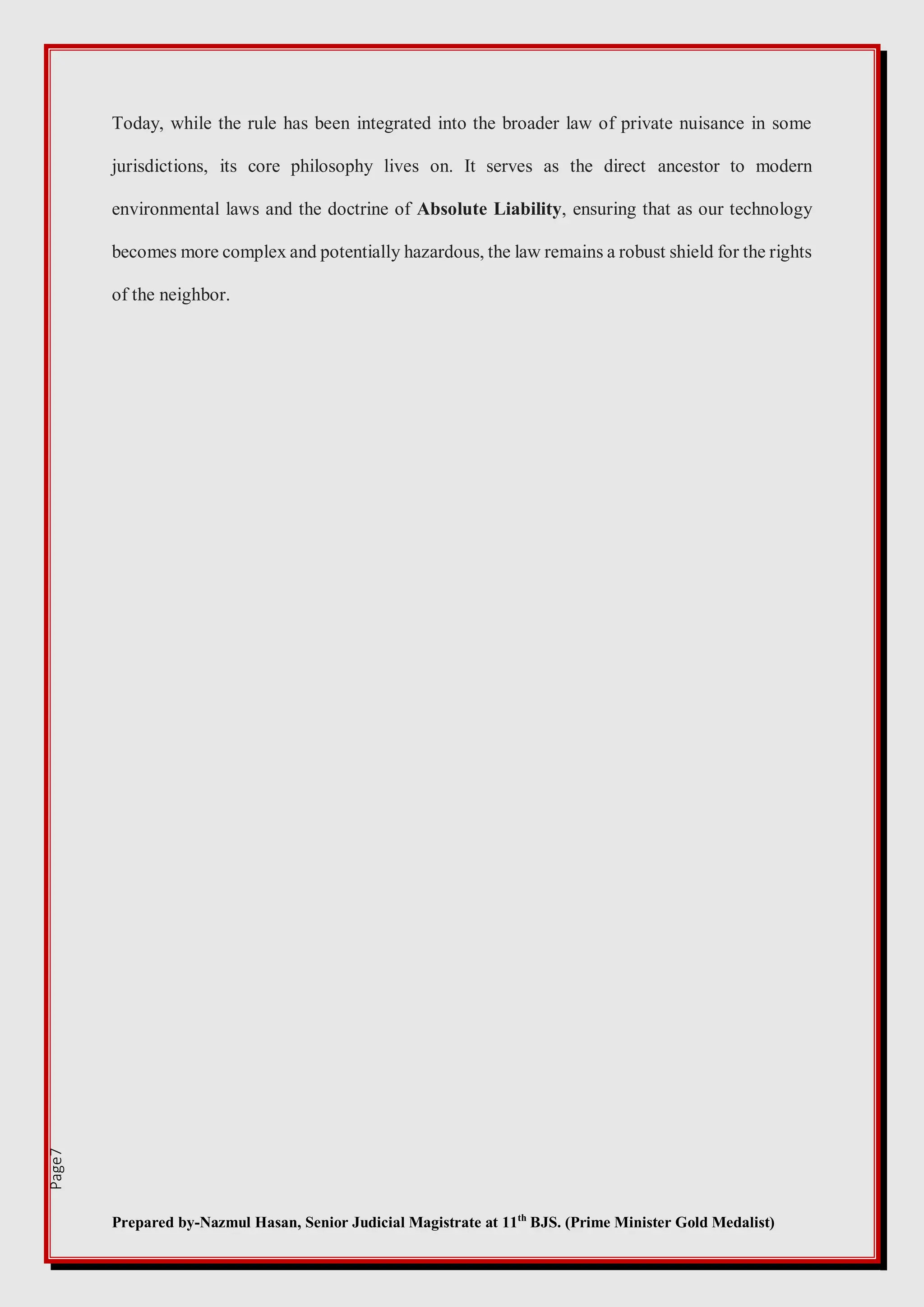 Prepared by-Nazmul Hasan, Senior Judicial Magistrate at 11th
BJS. (Prime Minister Gold Medalist)
Page7
Today, while the rule has been integrated into the broader law of private nuisance in some
jurisdictions, its core philosophy lives on. It serves as the direct ancestor to modern
environmental laws and the doctrine of Absolute Liability, ensuring that as our technology
becomes more complex and potentially hazardous, the law remains a robust shield for the rights
of the neighbor.
 